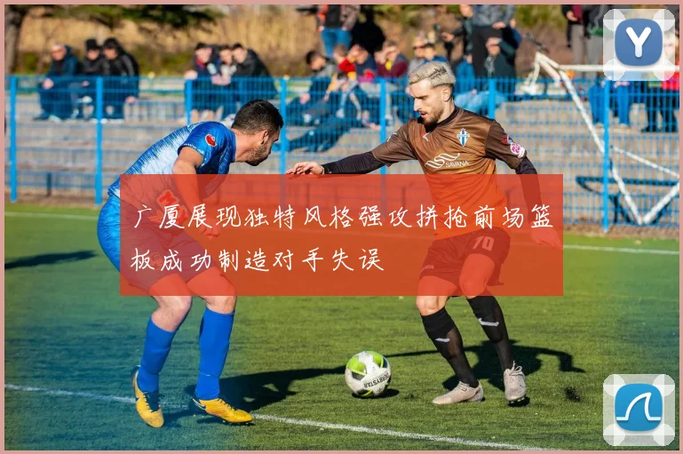 广厦展现独特风格强攻拼抢前场篮板成功制造对手失误