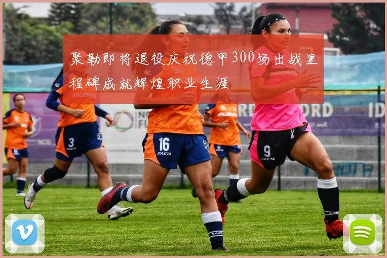 聚勒即将退役庆祝德甲300场出战里程碑成就辉煌职业生涯