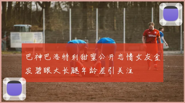 巴神巴洛特利甜蜜公开恋情女友金发碧眼大长腿年龄差引关注