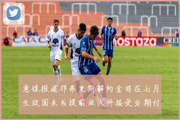 意媒报道邓弗里斯解约金将在七月生效国米或提前放人并接受分期付款