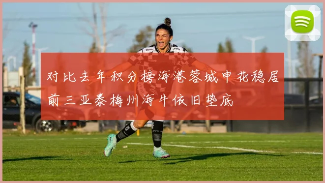 对比去年积分榜海港蓉城申花稳居前三亚泰梅州海牛依旧垫底