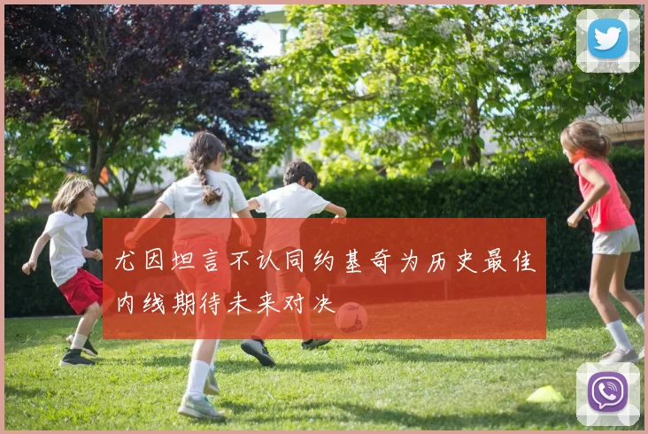 尤因坦言不认同约基奇为历史最佳内线期待未来对决