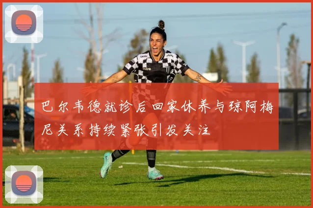 巴尔韦德就诊后回家休养与琼阿梅尼关系持续紧张引发关注